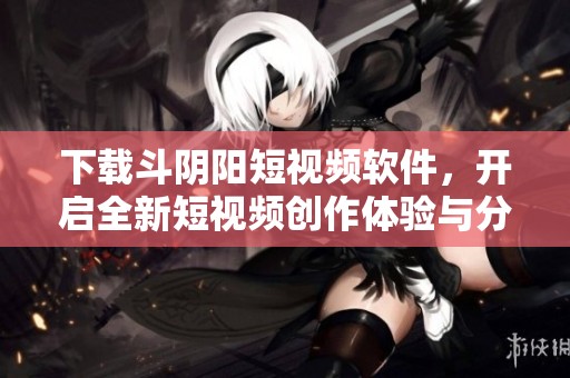 下载斗阴阳短视频软件，开启全新短视频创作体验与分享乐趣