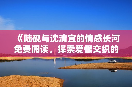 《陆砚与沈清宜的情感长河免费阅读，探索爱恨交织的故事》