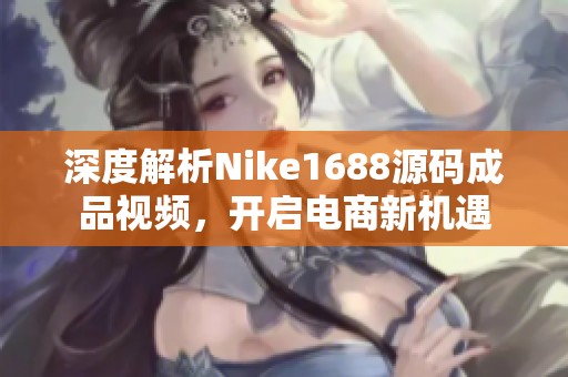 深度解析Nike1688源码成品视频，开启电商新机遇