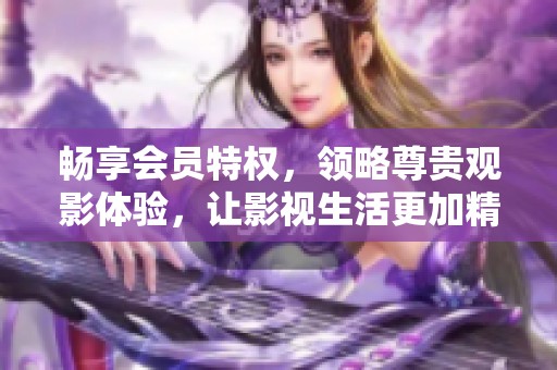 畅享会员特权，领略尊贵观影体验，让影视生活更加精彩