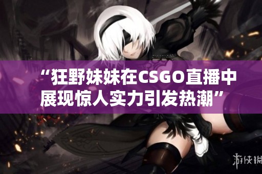 “狂野妹妹在CSGO直播中展现惊人实力引发热潮”