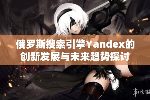 俄罗斯搜索引擎Yandex的创新发展与未来趋势探讨