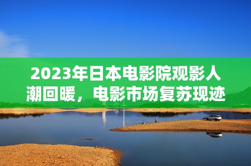 2023年日本电影院观影人潮回暖，电影市场复苏现迹象