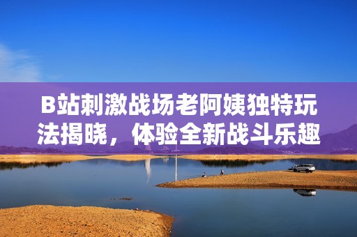 B站刺激战场老阿姨独特玩法揭晓，体验全新战斗乐趣与惊喜