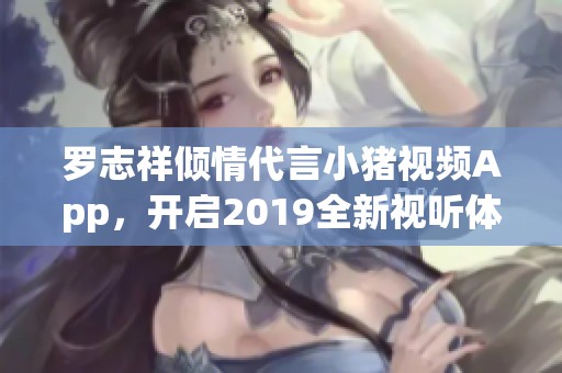 罗志祥倾情代言小猪视频App，开启2019全新视听体验之旅