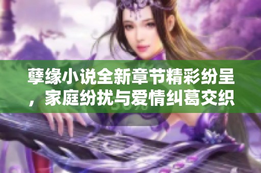 孽缘小说全新章节精彩纷呈，家庭纷扰与爱情纠葛交织不断