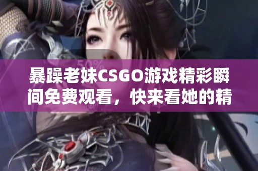 暴躁老妹CSGO游戏精彩瞬间免费观看，快来看她的精彩表现！