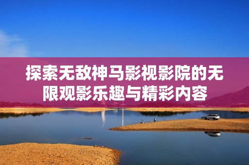 探索无敌神马影视影院的无限观影乐趣与精彩内容