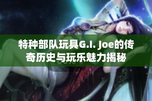 特种部队玩具G.I. Joe的传奇历史与玩乐魅力揭秘