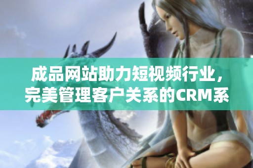 成品网站助力短视频行业，完美管理客户关系的CRM系统解析