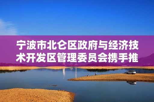 宁波市北仑区政府与经济技术开发区管理委员会携手推动区域经济发展