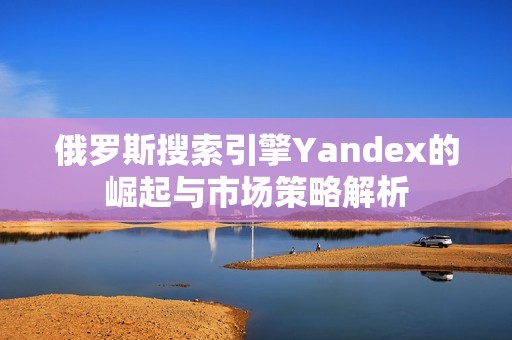 俄罗斯搜索引擎Yandex的崛起与市场策略解析