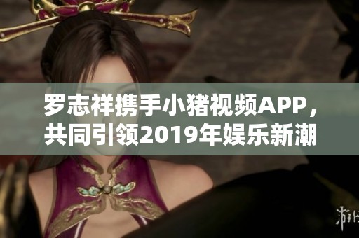 罗志祥携手小猪视频APP，共同引领2019年娱乐新潮流