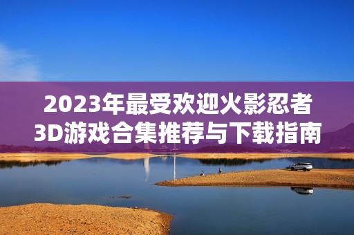 2023年最受欢迎火影忍者3D游戏合集推荐与下载指南