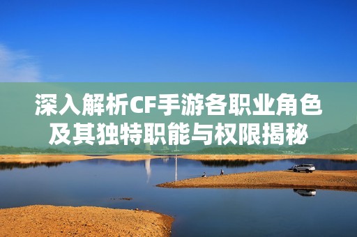 深入解析CF手游各职业角色及其独特职能与权限揭秘