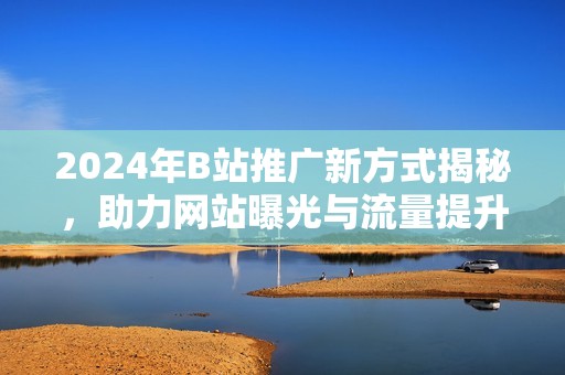 2024年B站推广新方式揭秘，助力网站曝光与流量提升