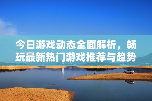 今日游戏动态全面解析，畅玩最新热门游戏推荐与趋势展望