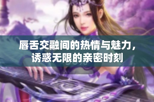 唇舌交融间的热情与魅力，诱惑无限的亲密时刻