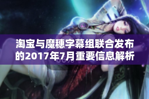 淘宝与魔穗字幕组联合发布的2017年7月重要信息解析