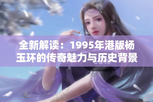 全新解读：1995年港版杨玉环的传奇魅力与历史背景分析