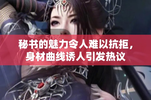 秘书的魅力令人难以抗拒，身材曲线诱人引发热议