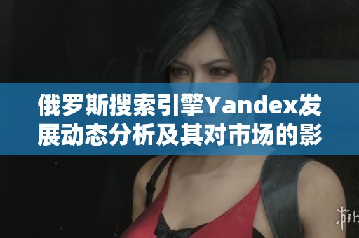 俄罗斯搜索引擎Yandex发展动态分析及其对市场的影响探讨