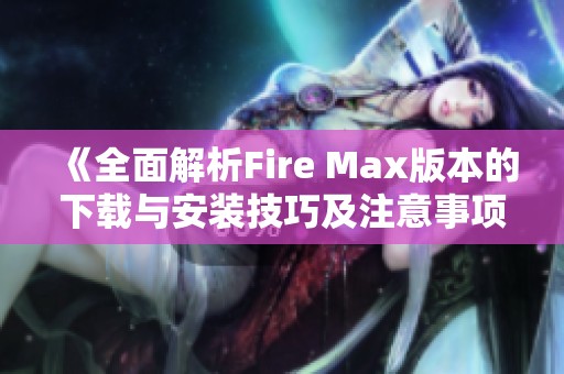 《全面解析Fire Max版本的下载与安装技巧及注意事项》