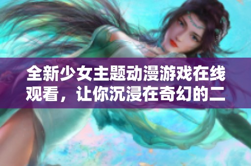 全新少女主题动漫游戏在线观看，让你沉浸在奇幻的二次元世界中