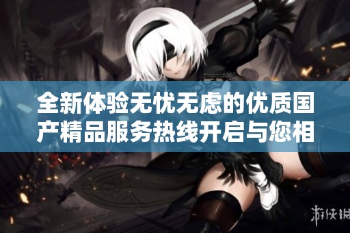 全新体验无忧无虑的优质国产精品服务热线开启与您相伴