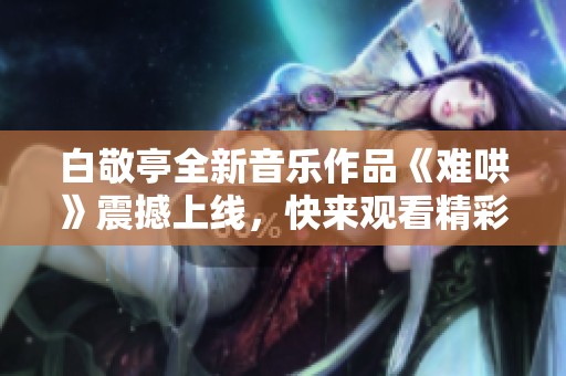 白敬亭全新音乐作品《难哄》震撼上线，快来观看精彩视频分享！