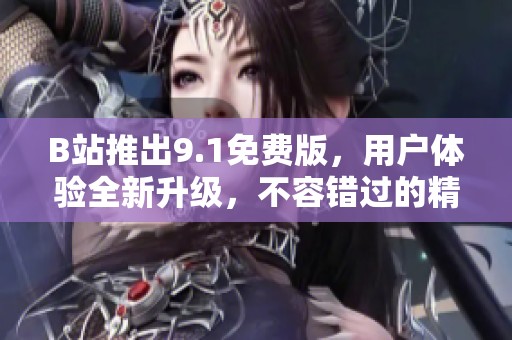 B站推出9.1免费版，用户体验全新升级，不容错过的精彩内容揭秘