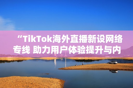 “TikTok海外直播新设网络专线 助力用户体验提升与内容传播”