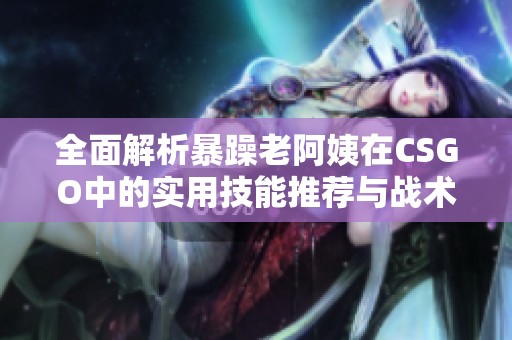 全面解析暴躁老阿姨在CSGO中的实用技能推荐与战术技巧解读