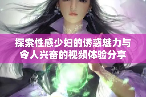 探索性感少妇的诱惑魅力与令人兴奋的视频体验分享