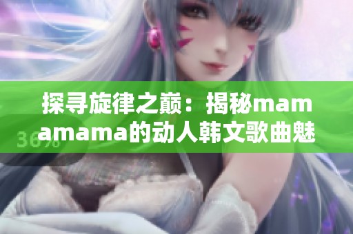 探寻旋律之巅：揭秘mamamama的动人韩文歌曲魅力与背后故事