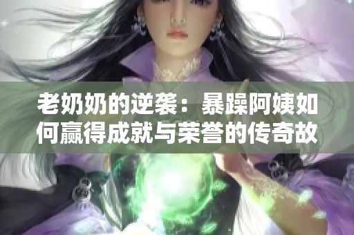 老奶奶的逆袭：暴躁阿姨如何赢得成就与荣誉的传奇故事