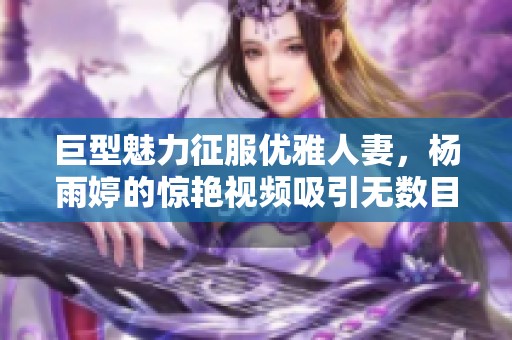 巨型魅力征服优雅人妻，杨雨婷的惊艳视频吸引无数目光