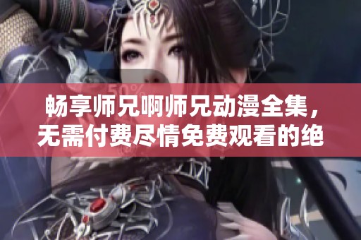 畅享师兄啊师兄动漫全集，无需付费尽情免费观看的绝佳选择