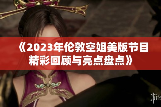 《2023年伦敦空姐美版节目精彩回顾与亮点盘点》