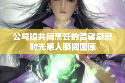 公与媳共同烹饪的温馨厨房时光感人瞬间回顾