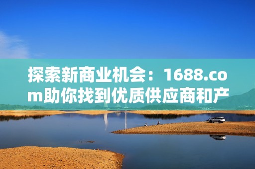 探索新商业机会：1688.com助你找到优质供应商和产品资源