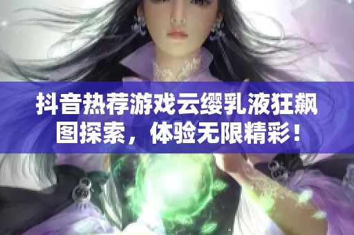 抖音热荐游戏云缨乳液狂飙图探索，体验无限精彩！