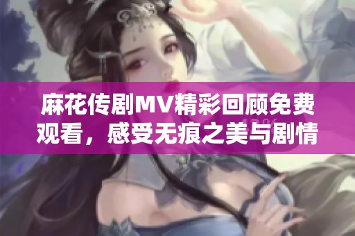 麻花传剧MV精彩回顾免费观看，感受无痕之美与剧情魅力