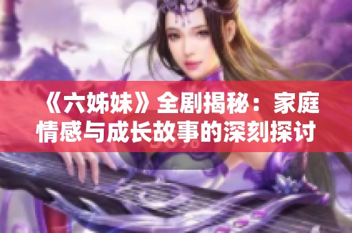 《六姊妹》全剧揭秘：家庭情感与成长故事的深刻探讨与感动时刻回顾