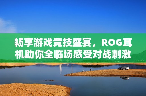 畅享游戏竞技盛宴，ROG耳机助你全临场感受对战刺激