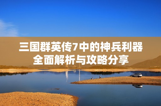 三国群英传7中的神兵利器全面解析与攻略分享