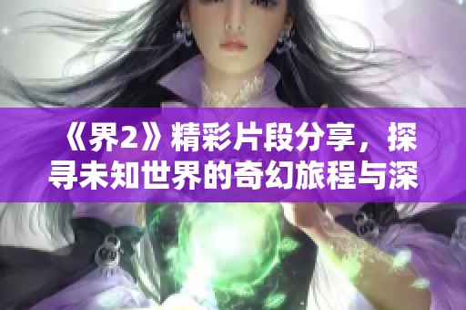 《界2》精彩片段分享，探寻未知世界的奇幻旅程与深刻内涵