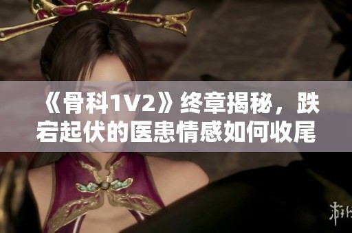 《骨科1V2》终章揭秘，跌宕起伏的医患情感如何收尾？