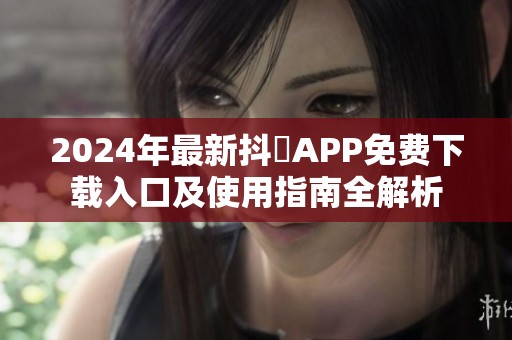 2024年最新抖抈APP免费下载入口及使用指南全解析