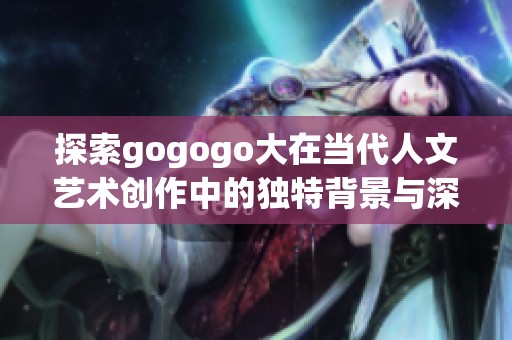 探索gogogo大在当代人文艺术创作中的独特背景与深刻影响